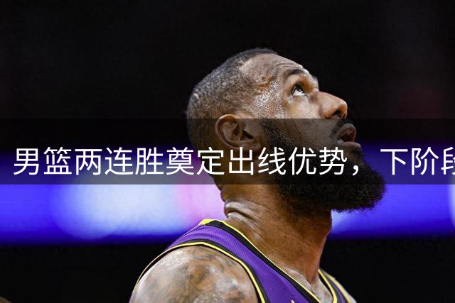 男篮两连胜奠定出线优势，下阶段阵容调整引热议