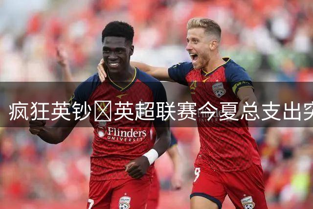 疯狂英钞🤑英超联赛今夏总支出突破40亿欧！超越去年创历史新高