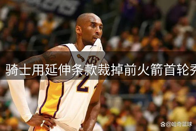 骑士用延伸条款裁掉前火箭首轮秀，他们或将签下22年次轮秀？